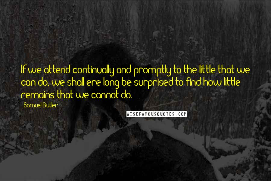 Samuel Butler Quotes: If we attend continually and promptly to the little that we can do, we shall ere long be surprised to find how little remains that we cannot do.