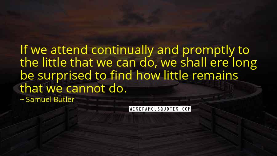 Samuel Butler Quotes: If we attend continually and promptly to the little that we can do, we shall ere long be surprised to find how little remains that we cannot do.