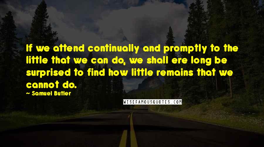 Samuel Butler Quotes: If we attend continually and promptly to the little that we can do, we shall ere long be surprised to find how little remains that we cannot do.