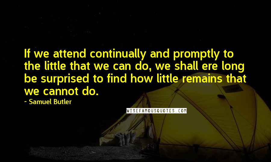 Samuel Butler Quotes: If we attend continually and promptly to the little that we can do, we shall ere long be surprised to find how little remains that we cannot do.