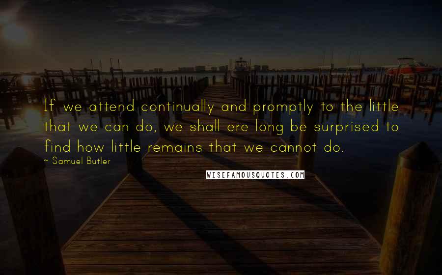 Samuel Butler Quotes: If we attend continually and promptly to the little that we can do, we shall ere long be surprised to find how little remains that we cannot do.