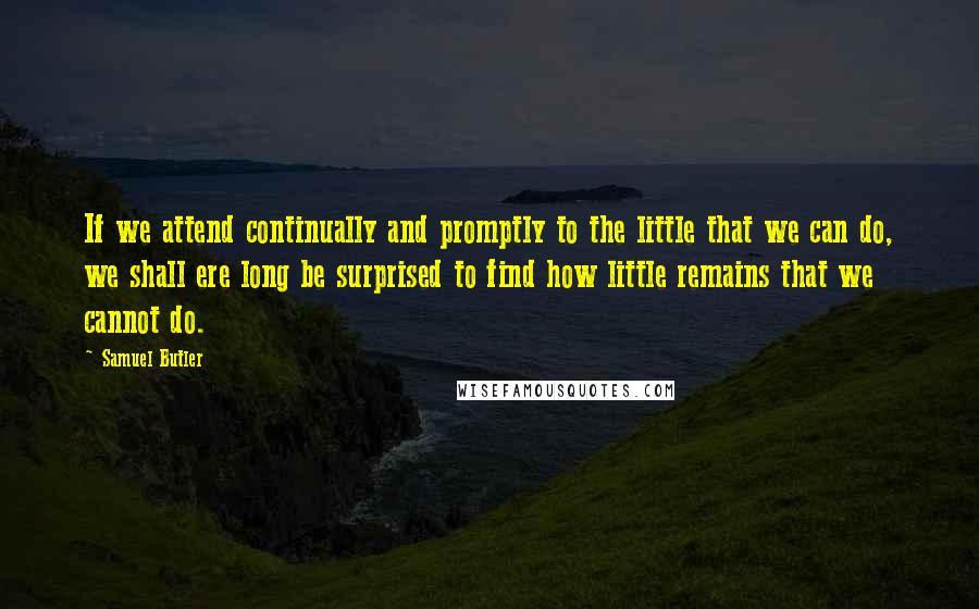 Samuel Butler Quotes: If we attend continually and promptly to the little that we can do, we shall ere long be surprised to find how little remains that we cannot do.