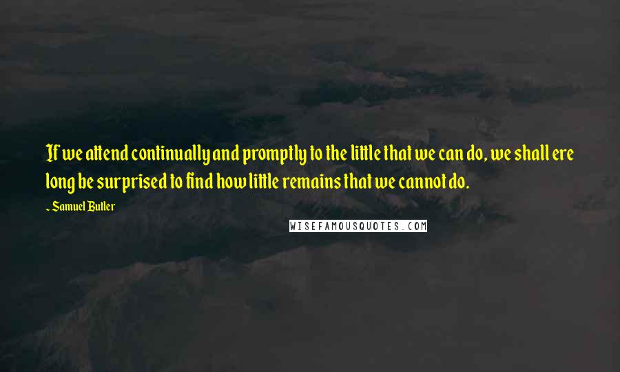 Samuel Butler Quotes: If we attend continually and promptly to the little that we can do, we shall ere long be surprised to find how little remains that we cannot do.