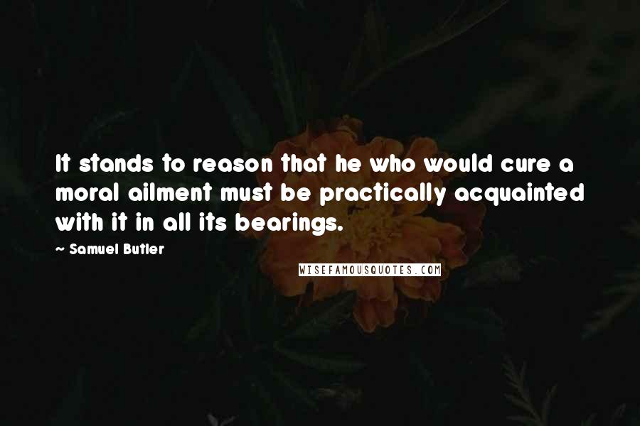 Samuel Butler Quotes: It stands to reason that he who would cure a moral ailment must be practically acquainted with it in all its bearings.