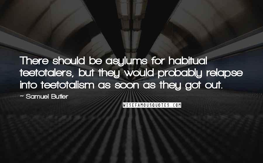 Samuel Butler Quotes: There should be asylums for habitual teetotalers, but they would probably relapse into teetotalism as soon as they got out.