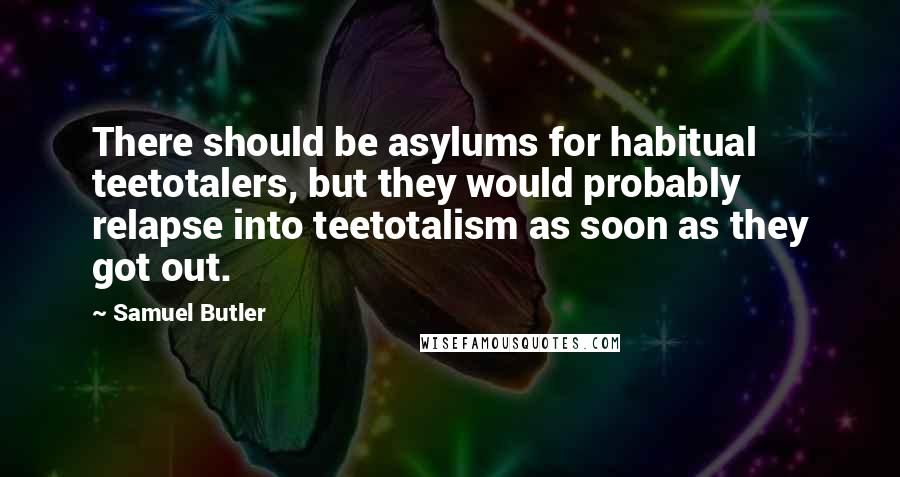 Samuel Butler Quotes: There should be asylums for habitual teetotalers, but they would probably relapse into teetotalism as soon as they got out.