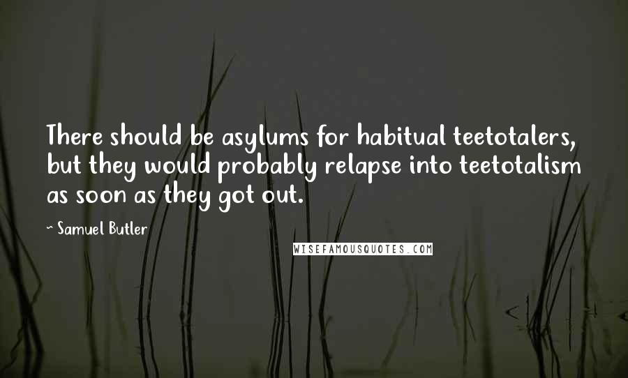 Samuel Butler Quotes: There should be asylums for habitual teetotalers, but they would probably relapse into teetotalism as soon as they got out.