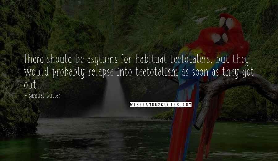 Samuel Butler Quotes: There should be asylums for habitual teetotalers, but they would probably relapse into teetotalism as soon as they got out.