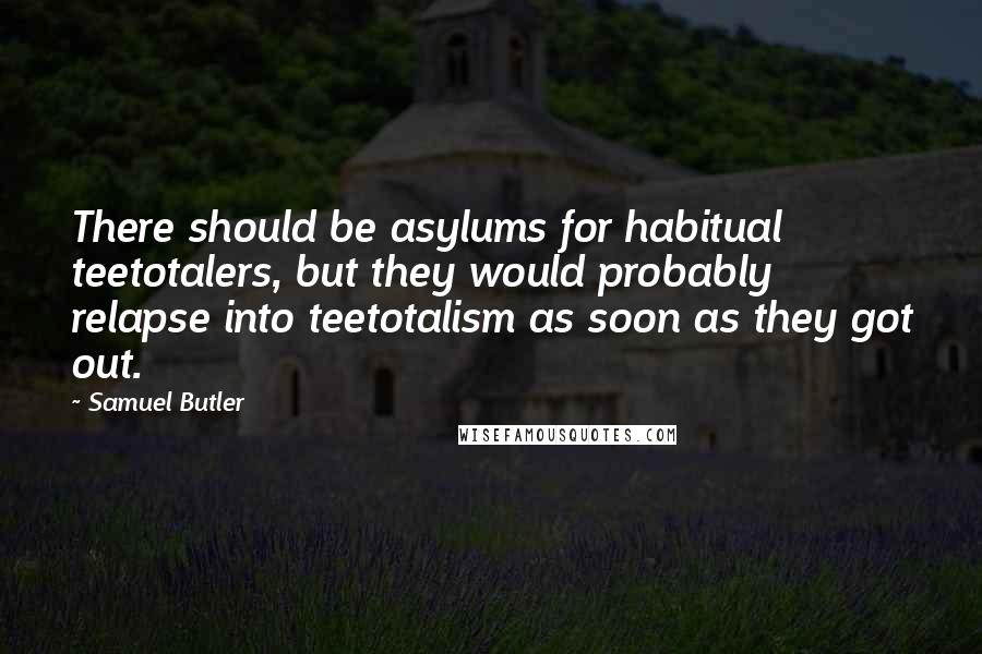 Samuel Butler Quotes: There should be asylums for habitual teetotalers, but they would probably relapse into teetotalism as soon as they got out.