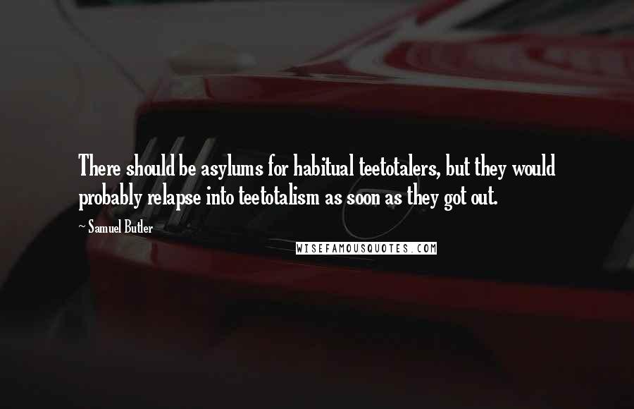 Samuel Butler Quotes: There should be asylums for habitual teetotalers, but they would probably relapse into teetotalism as soon as they got out.