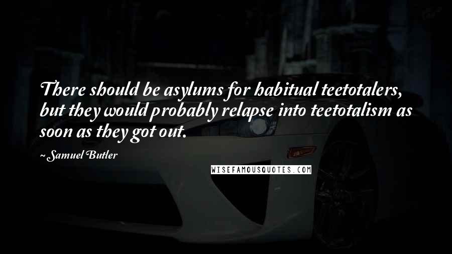 Samuel Butler Quotes: There should be asylums for habitual teetotalers, but they would probably relapse into teetotalism as soon as they got out.