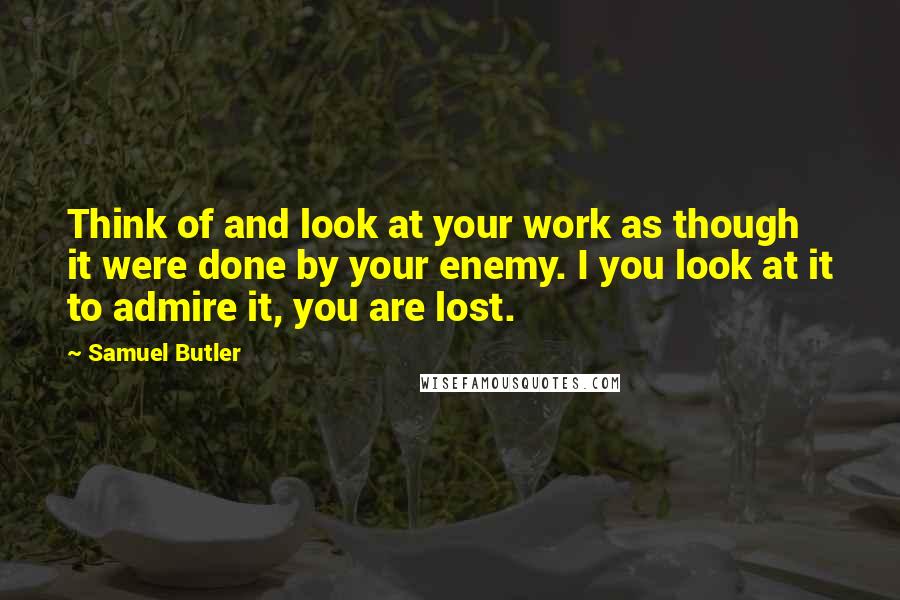 Samuel Butler Quotes: Think of and look at your work as though it were done by your enemy. I you look at it to admire it, you are lost.