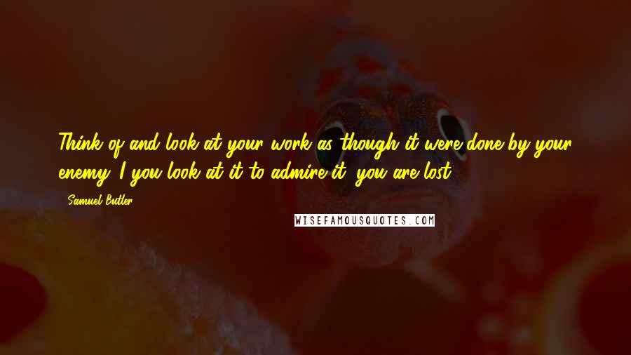 Samuel Butler Quotes: Think of and look at your work as though it were done by your enemy. I you look at it to admire it, you are lost.