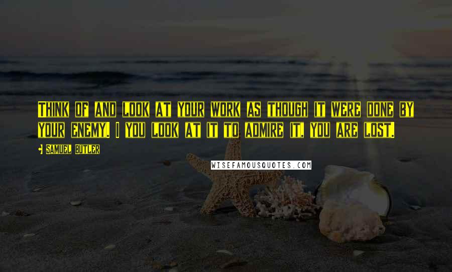 Samuel Butler Quotes: Think of and look at your work as though it were done by your enemy. I you look at it to admire it, you are lost.
