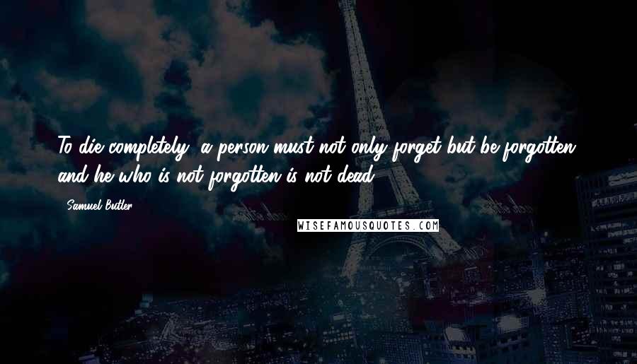 Samuel Butler Quotes: To die completely, a person must not only forget but be forgotten, and he who is not forgotten is not dead.