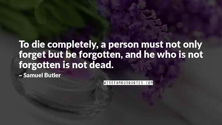 Samuel Butler Quotes: To die completely, a person must not only forget but be forgotten, and he who is not forgotten is not dead.