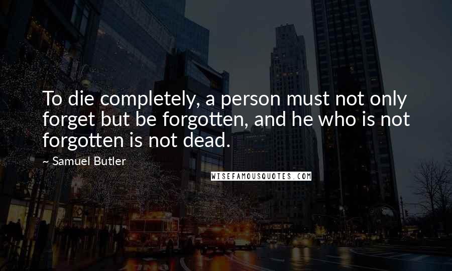 Samuel Butler Quotes: To die completely, a person must not only forget but be forgotten, and he who is not forgotten is not dead.
