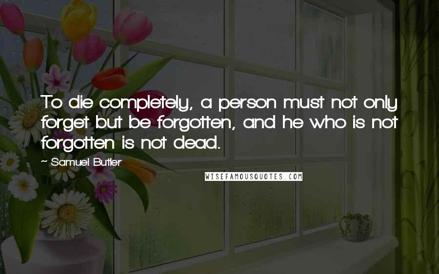Samuel Butler Quotes: To die completely, a person must not only forget but be forgotten, and he who is not forgotten is not dead.