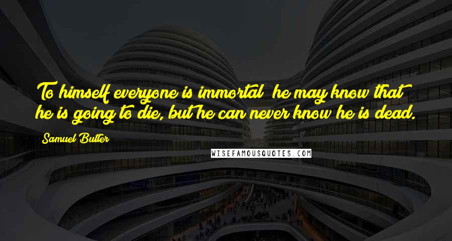 Samuel Butler Quotes: To himself everyone is immortal; he may know that he is going to die, but he can never know he is dead.