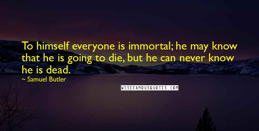 Samuel Butler Quotes: To himself everyone is immortal; he may know that he is going to die, but he can never know he is dead.