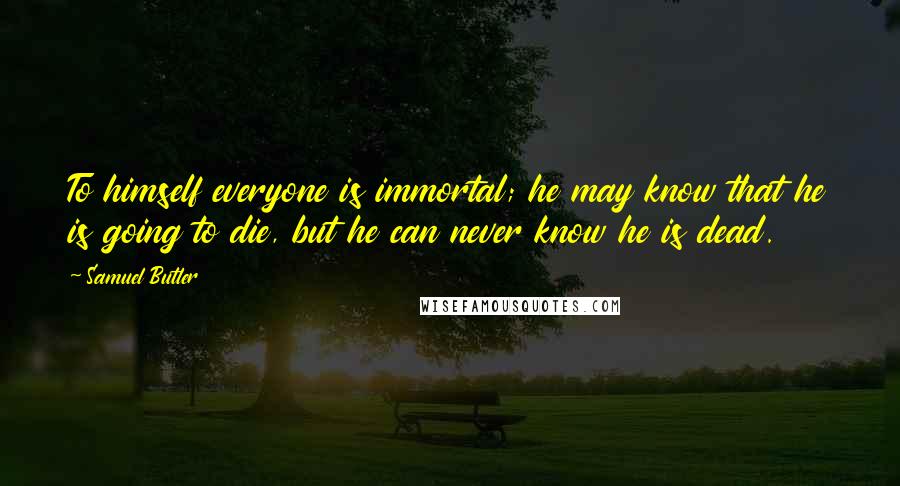 Samuel Butler Quotes: To himself everyone is immortal; he may know that he is going to die, but he can never know he is dead.