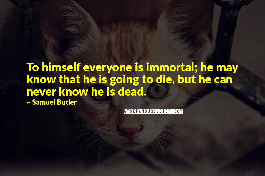 Samuel Butler Quotes: To himself everyone is immortal; he may know that he is going to die, but he can never know he is dead.