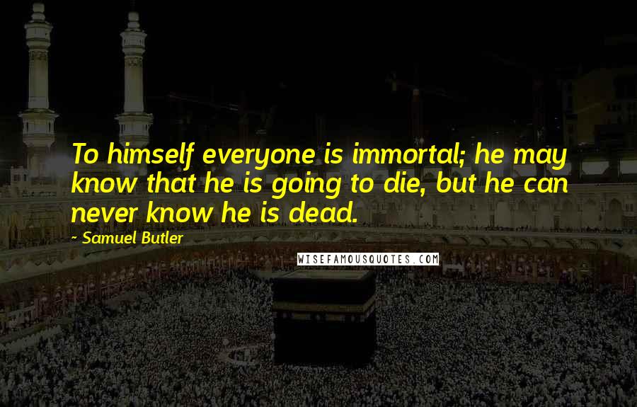 Samuel Butler Quotes: To himself everyone is immortal; he may know that he is going to die, but he can never know he is dead.