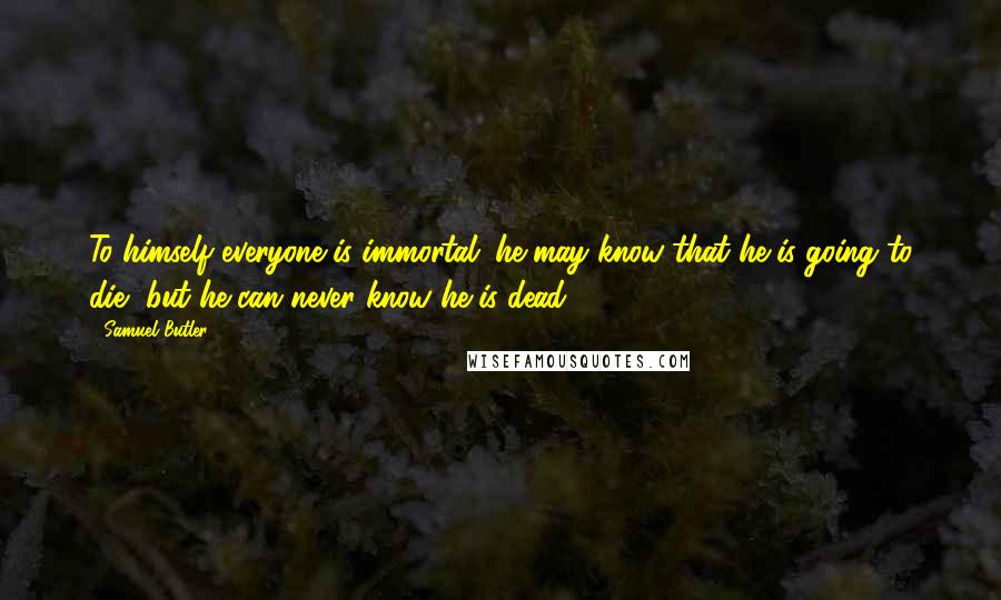 Samuel Butler Quotes: To himself everyone is immortal; he may know that he is going to die, but he can never know he is dead.