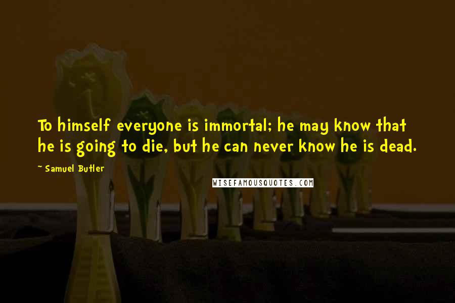 Samuel Butler Quotes: To himself everyone is immortal; he may know that he is going to die, but he can never know he is dead.