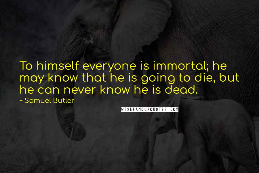Samuel Butler Quotes: To himself everyone is immortal; he may know that he is going to die, but he can never know he is dead.