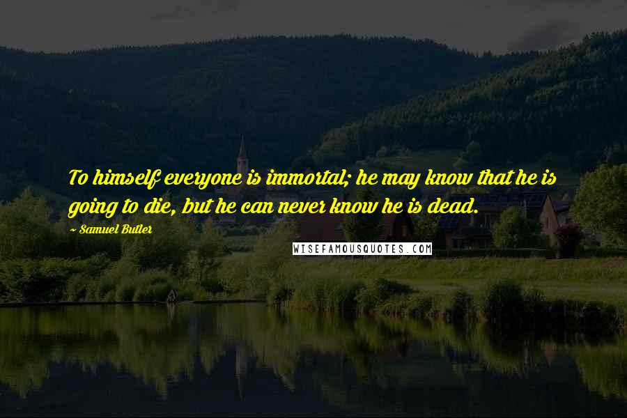 Samuel Butler Quotes: To himself everyone is immortal; he may know that he is going to die, but he can never know he is dead.