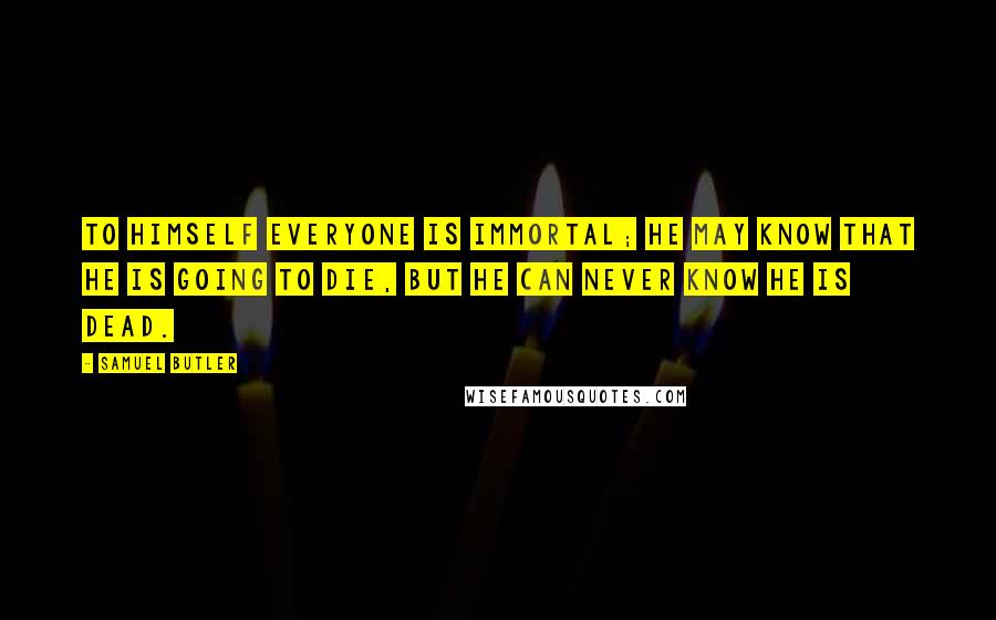 Samuel Butler Quotes: To himself everyone is immortal; he may know that he is going to die, but he can never know he is dead.