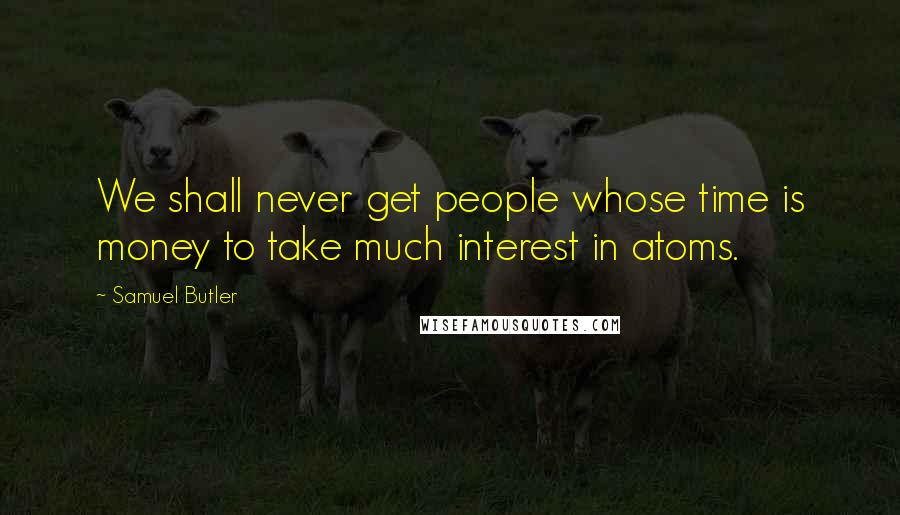 Samuel Butler Quotes: We shall never get people whose time is money to take much interest in atoms.
