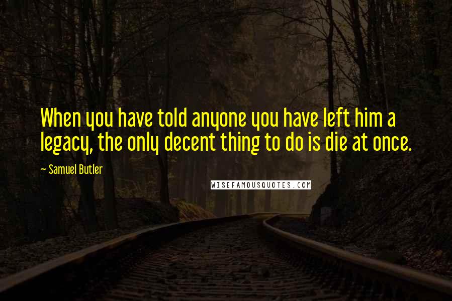 Samuel Butler Quotes: When you have told anyone you have left him a legacy, the only decent thing to do is die at once.