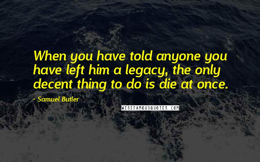 Samuel Butler Quotes: When you have told anyone you have left him a legacy, the only decent thing to do is die at once.