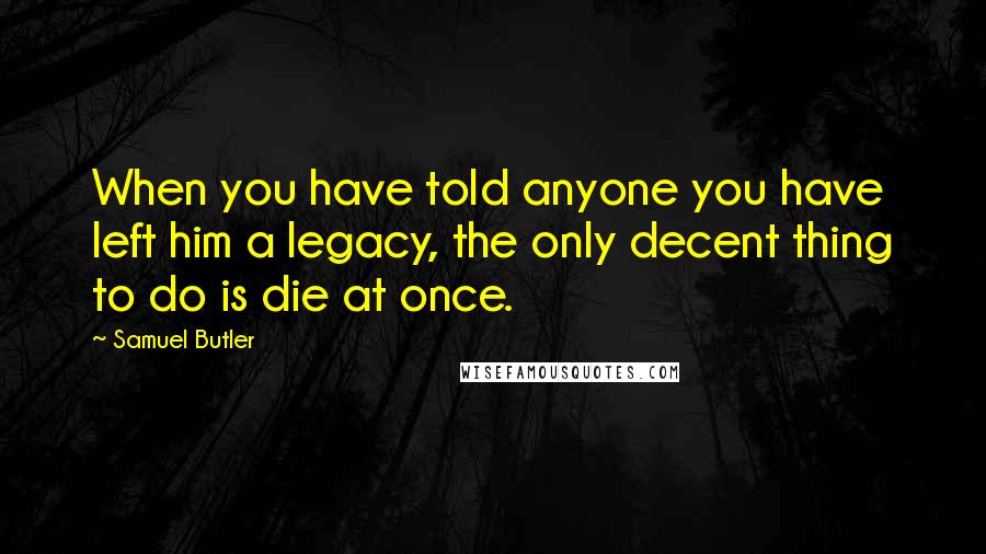 Samuel Butler Quotes: When you have told anyone you have left him a legacy, the only decent thing to do is die at once.