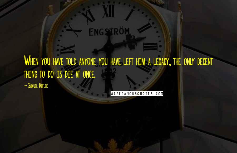 Samuel Butler Quotes: When you have told anyone you have left him a legacy, the only decent thing to do is die at once.