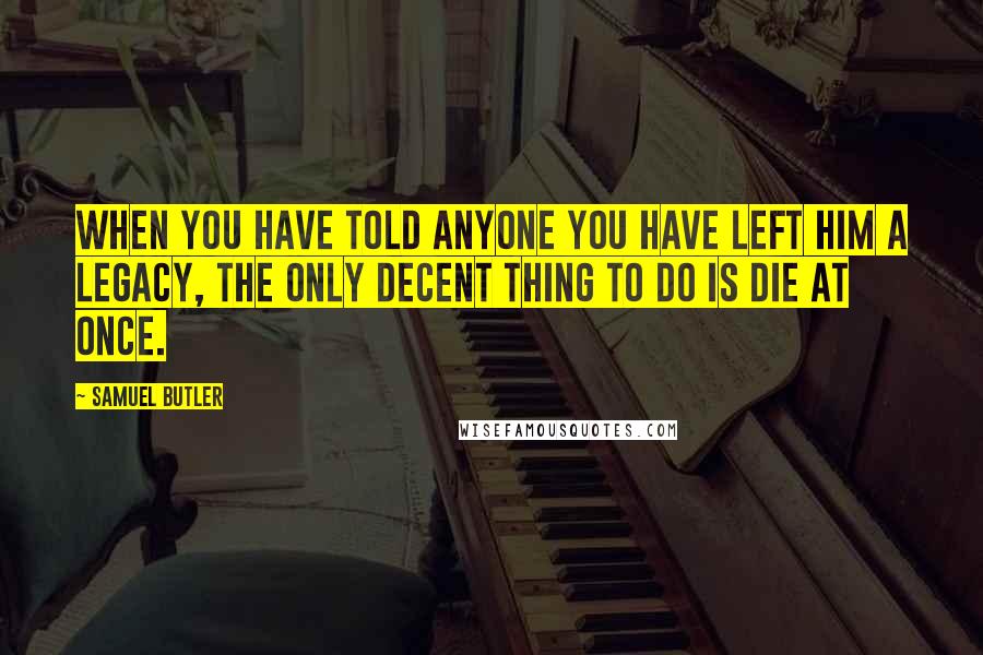 Samuel Butler Quotes: When you have told anyone you have left him a legacy, the only decent thing to do is die at once.