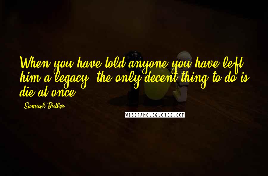 Samuel Butler Quotes: When you have told anyone you have left him a legacy, the only decent thing to do is die at once.