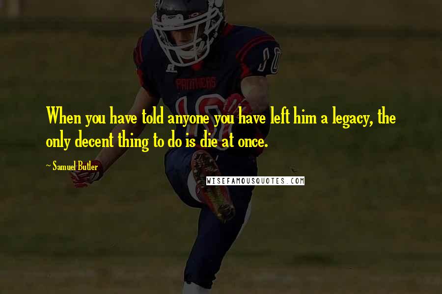 Samuel Butler Quotes: When you have told anyone you have left him a legacy, the only decent thing to do is die at once.