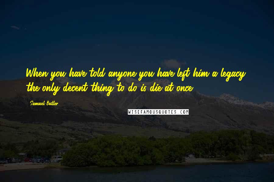 Samuel Butler Quotes: When you have told anyone you have left him a legacy, the only decent thing to do is die at once.