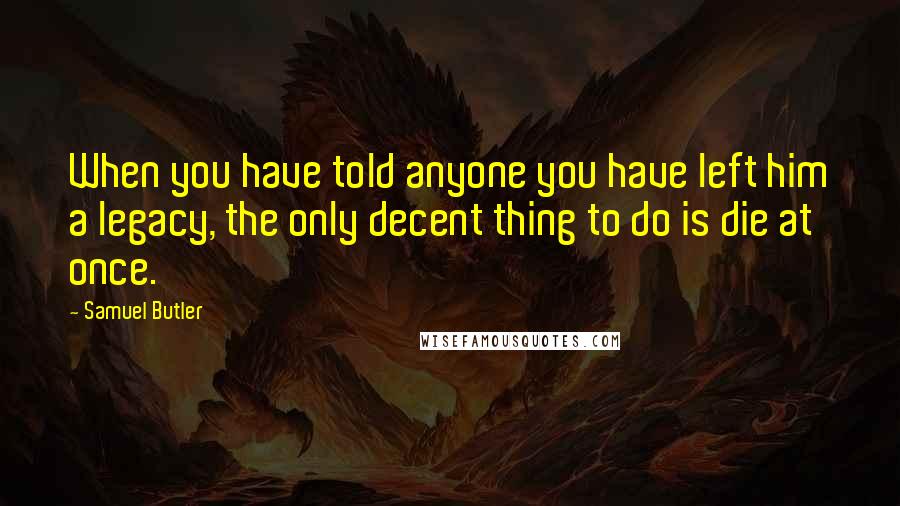 Samuel Butler Quotes: When you have told anyone you have left him a legacy, the only decent thing to do is die at once.