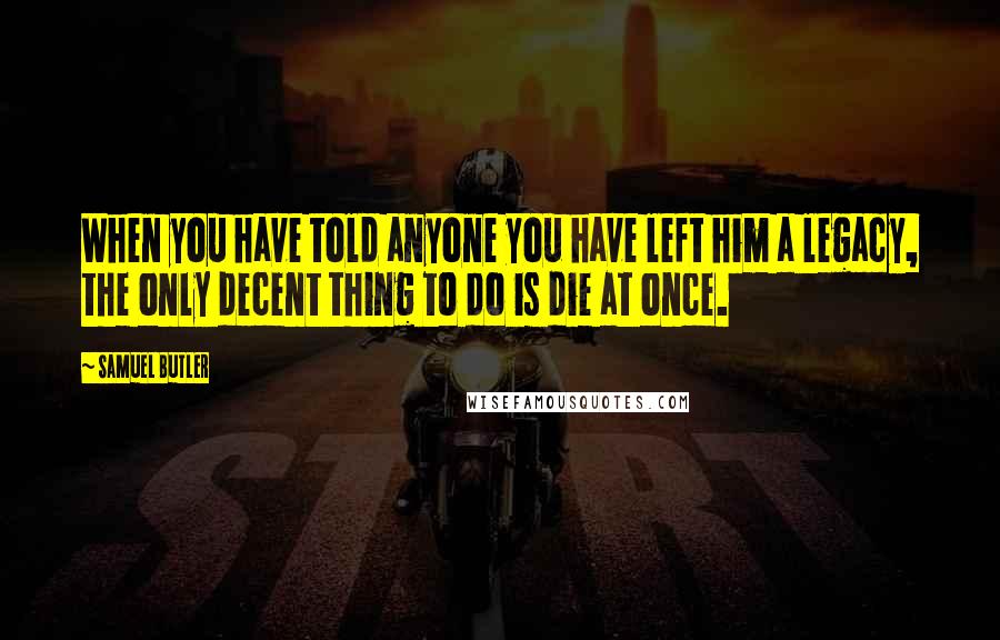 Samuel Butler Quotes: When you have told anyone you have left him a legacy, the only decent thing to do is die at once.