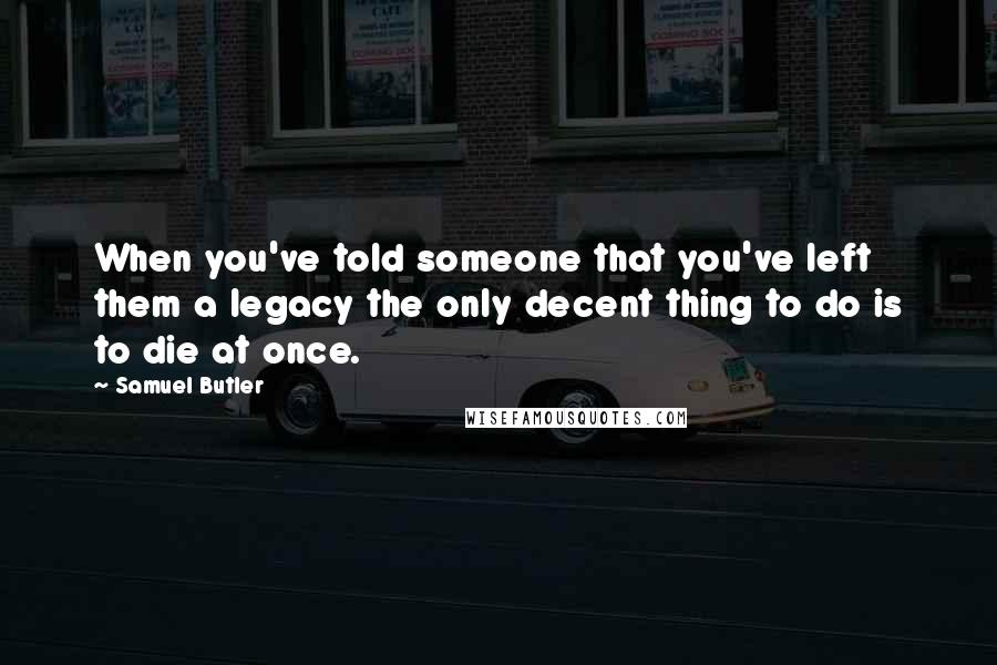 Samuel Butler Quotes: When you've told someone that you've left them a legacy the only decent thing to do is to die at once.