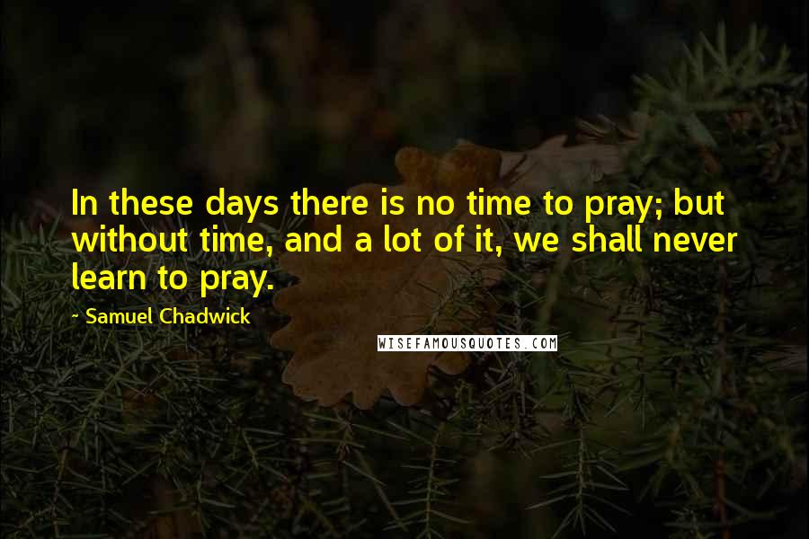 Samuel Chadwick Quotes: In these days there is no time to pray; but without time, and a lot of it, we shall never learn to pray.