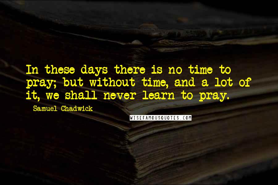 Samuel Chadwick Quotes: In these days there is no time to pray; but without time, and a lot of it, we shall never learn to pray.