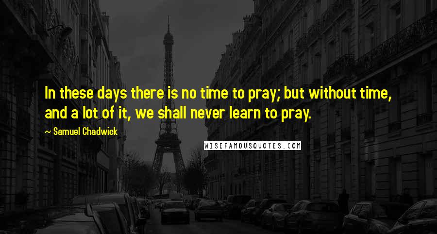 Samuel Chadwick Quotes: In these days there is no time to pray; but without time, and a lot of it, we shall never learn to pray.