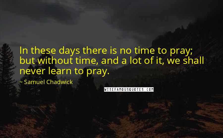 Samuel Chadwick Quotes: In these days there is no time to pray; but without time, and a lot of it, we shall never learn to pray.