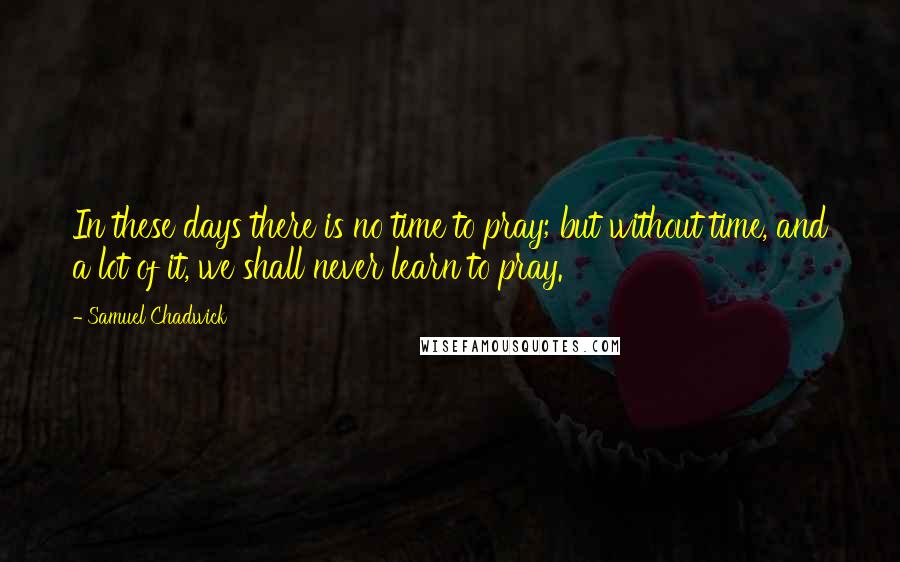 Samuel Chadwick Quotes: In these days there is no time to pray; but without time, and a lot of it, we shall never learn to pray.