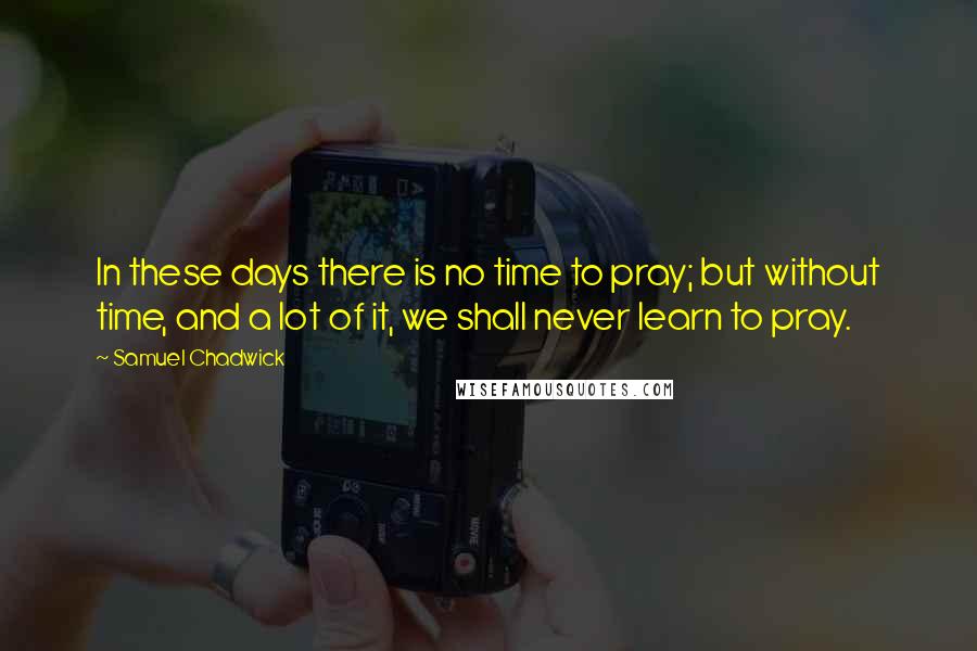 Samuel Chadwick Quotes: In these days there is no time to pray; but without time, and a lot of it, we shall never learn to pray.